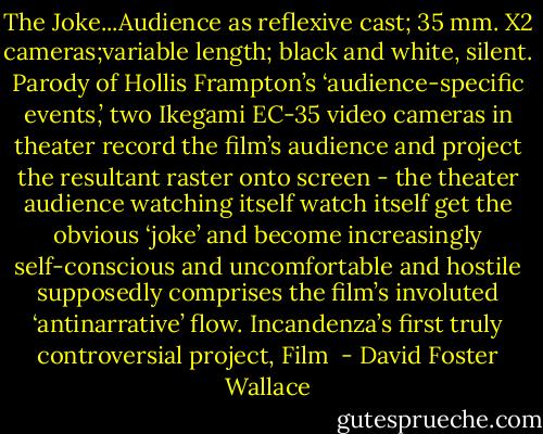 The Joke...Audience as reflexive cast; 35 mm. X2 cameras;variable length; black and white, silent. Parody of Hollis Frampton’s ‘audience-specific events,’ two Ikegami EC-35 video cameras in theater record the film’s audience and project the resultant raster onto screen - the theater audience watching itself watch itself get the obvious ‘joke’ and become increasingly self-conscious and uncomfortable and hostile supposedly comprises the film’s involuted ‘antinarrative’ flow. Incandenza’s first truly controversial project, Film  - David Foster Wallace