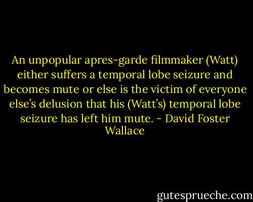 An unpopular apres-garde filmmaker (Watt) either suffers a temporal lobe seizure and becomes mute or else is the victim of everyone else’s delusion that his (Watt’s) temporal lobe seizure has left him mute. - David Foster Wallace