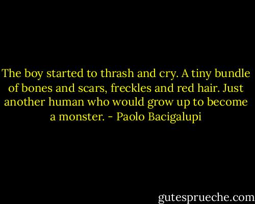 The boy started to thrash and cry. A tiny bundle of bones and scars, freckles and red hair. Just another human who would grow up to become a monster. - Paolo Bacigalupi