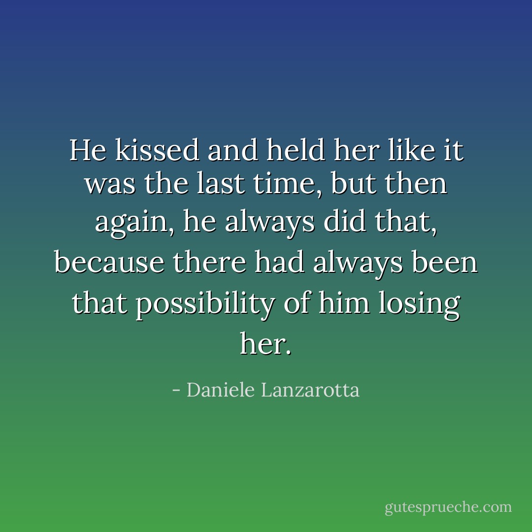 He kissed and held her like it was the last time, but then again, he always did that, because there had always been that possibility of him losing her. - Daniele Lanzarotta
