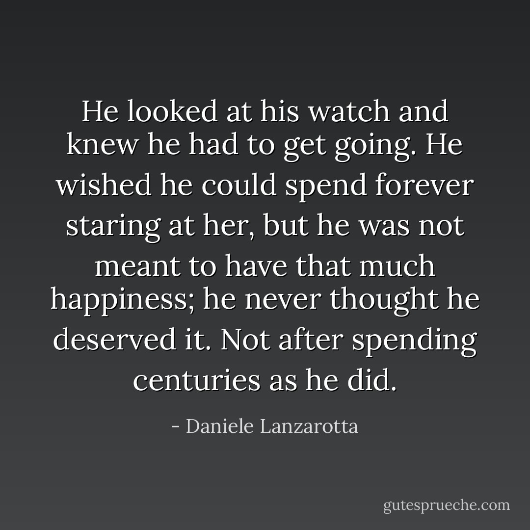 He looked at his watch and knew he had to get going. He wished he could spend forever staring at her, but he was not meant to have that much happiness; he never thought he deserved it. Not after spending centuries as he did. - Daniele Lanzarotta