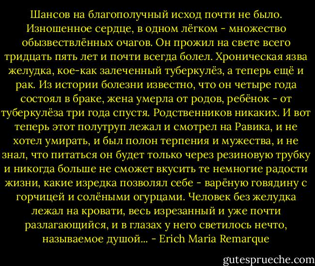Шансов на благополучный исход почти не было. Изношенное сердце, в одном лёгком - множество обызвествлённых очагов. Он прожил на свете всего тридцать пять лет и почти всегда болел. Хроническая язва желудка, кое-как залеченный туберкулёз, а теперь ещё и рак. Из истории болезни известно, что он четыре года состоял в браке, жена умерла от родов, ребёнок - от туберкулёза три года спустя. Родственников никаких. И вот теперь этот полутруп лежал и смотрел на Равика, и не хотел умирать, и был полон терпения и мужества, и не знал, что питаться он будет только через резиновую трубку и никогда больше не сможет вкусить те немногие радости жизни, какие изредка позволял себе - варёную говядину с горчицей и солёными огурцами. Человек без желудка лежал на кровати, весь изрезанный и уже почти разлагающийся, и в глазах у него светилось нечто, называемое душой... - Erich Maria Remarque
