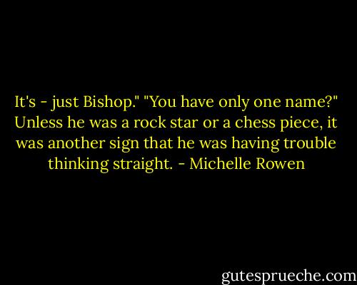 It's - just Bishop."<br />"You have only one name?" Unless he was a rock star or a chess piece, it was another sign that he was having trouble thinking straight. - Michelle Rowen