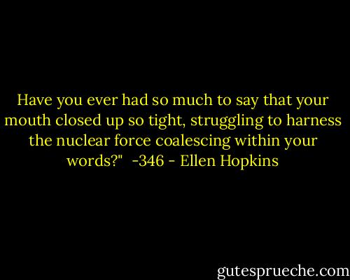 Have you ever had so much to say that your mouth closed up so tight, struggling to harness the nuclear force coalescing within your words?" <br />-346 - Ellen Hopkins