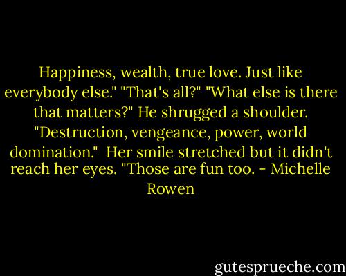 Happiness, wealth, true love. Just like everybody else."<br />"That's all?"<br />"What else is there that matters?"<br />He shrugged a shoulder. "Destruction, vengeance, power, world domination."<br /><br />Her smile stretched but it didn't reach her eyes. "Those are fun too. - Michelle Rowen
