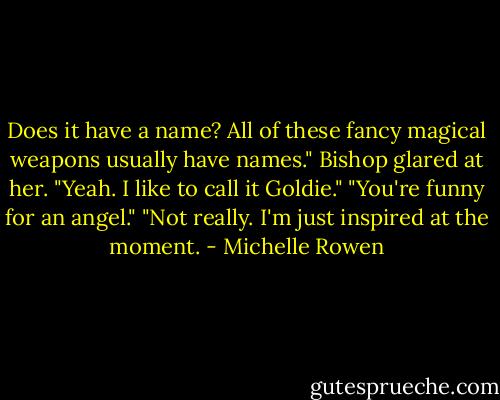 Does it have a name? All of these fancy magical weapons usually have names."<br />Bishop glared at her. "Yeah. I like to call it Goldie."<br />"You're funny for an angel."<br />"Not really. I'm just inspired at the moment. - Michelle Rowen