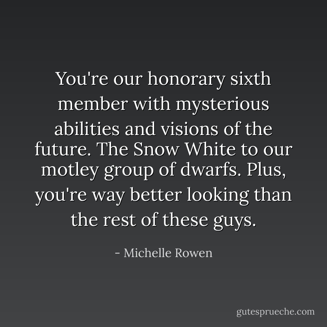 You're our honorary sixth member with mysterious abilities and visions of the future. The Snow White to our motley group of dwarfs. Plus, you're way better looking than the rest of these guys. - Michelle Rowen