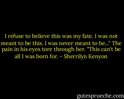 I refuse to believe this was my fate. I was not meant to be this. I was never meant to be..." The pain in his eyes tore through her. "This can't be all I was born for. - Sherrilyn Kenyon