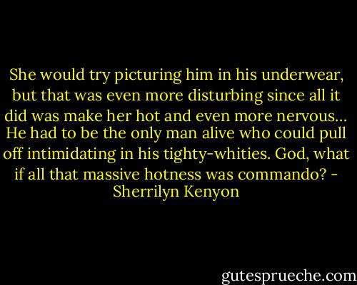 She would try picturing him in his underwear, but that was even more disturbing since all it did was make her hot and even more nervous…<br />He had to be the only man alive who could pull off intimidating in his tighty-whities.<br />God, what if all that massive hotness was commando? - Sherrilyn Kenyon