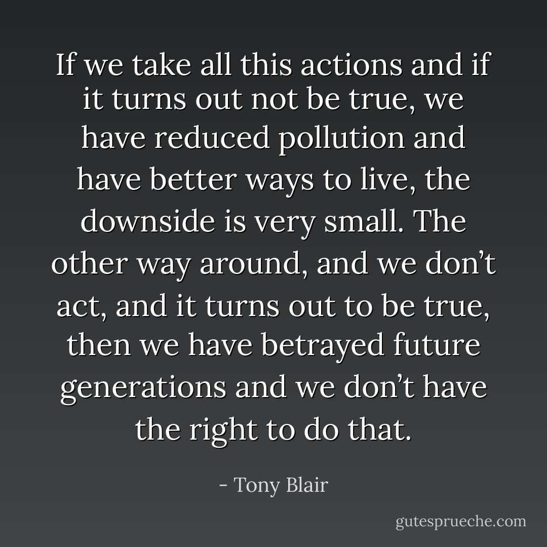 If we take all this actions and if it turns out not be true, we have reduced pollution and have better ways to live, the downside is very small. The other way around, and we don’t act, and it turns out to be true, then we have betrayed future generations and we don’t have the right to do that. - Tony Blair