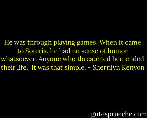 He was through playing games. When it came to Soteria, he had no sense of humor whatsoever. Anyone who threatened her, ended their life. <br />It was that simple. - Sherrilyn Kenyon