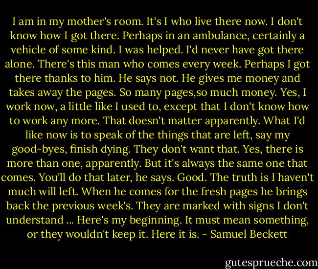 I am in my mother's room. It's I who live there now. I don't know how I got there. Perhaps in an ambulance, certainly a vehicle of some kind. I was helped. I'd never have got there alone. There's this man who comes every week. Perhaps I got there thanks to him. He says not. He gives me money and takes away the pages. So many pages,so much money. Yes, I work now, a little like I used to, except that I don't know how to work any more. That doesn't matter apparently. What I'd like now is to speak of the things that are left, say my good-byes, finish dying. They don't want that. Yes, there is more than one, apparently. But it's always the same one that comes. You'll do that later, he says. Good. The truth is I haven't much will left. When he comes for the fresh pages he brings back the previous week's. They are marked with signs I don't understand ... Here's my beginning. It must mean something, or they wouldn't keep it. Here it is. - Samuel Beckett