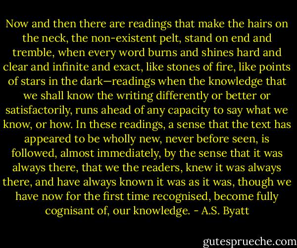 Now and then there are readings that make the hairs on the neck, the non-existent pelt, stand on end and tremble, when every word burns and shines hard and clear and infinite and exact, like stones of fire, like points of stars in the dark—readings when the knowledge that we shall know the writing differently or better or satisfactorily, runs ahead of any capacity to say what we know, or how. In these readings, a sense that the text has appeared to be wholly new, never before seen, is followed, almost immediately, by the sense that it was always there, that we the readers, knew it was always there, and have always known it was as it was, though we have now for the first time recognised, become fully cognisant of, our knowledge. - A.S. Byatt