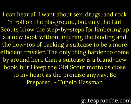 I can hear all I want about sex, drugs, and rock 'n' roll on the playground, but only the Girl Scouts know the step-by-steps for limbering up a a new book without injuring the binding and the how-tos of packing a suitcase to be a more efficient traveler. The only thing harder to come by around here than a suitcase is a brand-new book, but I keep the Girl Scout motto as close to my heart as the promise anyway: Be Prepared. - Tupelo Hassman