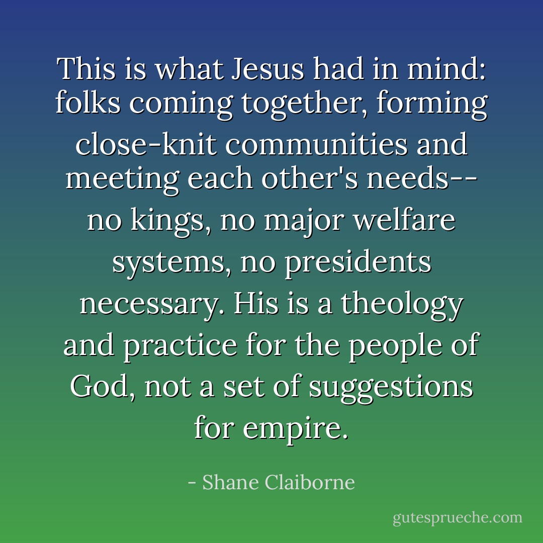 This is what Jesus had in mind: folks coming together, forming close-knit communities and meeting each other's needs-- no kings, no major welfare systems, no presidents necessary. His is a theology and practice for the people of God, not a set of suggestions for empire. - Shane Claiborne