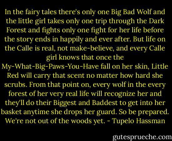 In the fairy tales there's only one Big Bad Wolf and the little girl takes only one trip through the Dark Forest and fights only one fight for her life before the story ends in happily and ever after. But life on the Calle is real, not make-believe, and every Calle girl knows that once the My-What-Big-Paws-You-Have fall on her skin, Little Red will carry that scent no matter how hard she scrubs. From that point on, every wolf in the every forest of her very real life will recognize her and they'll do their Biggest and Baddest to get into her basket anytime she drops her guard. So be prepared. We're not out of the woods yet. - Tupelo Hassman