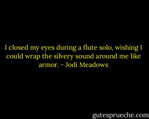 I closed my eyes during a flute solo, wishing I could wrap the silvery sound around me like armor. - Jodi Meadows
