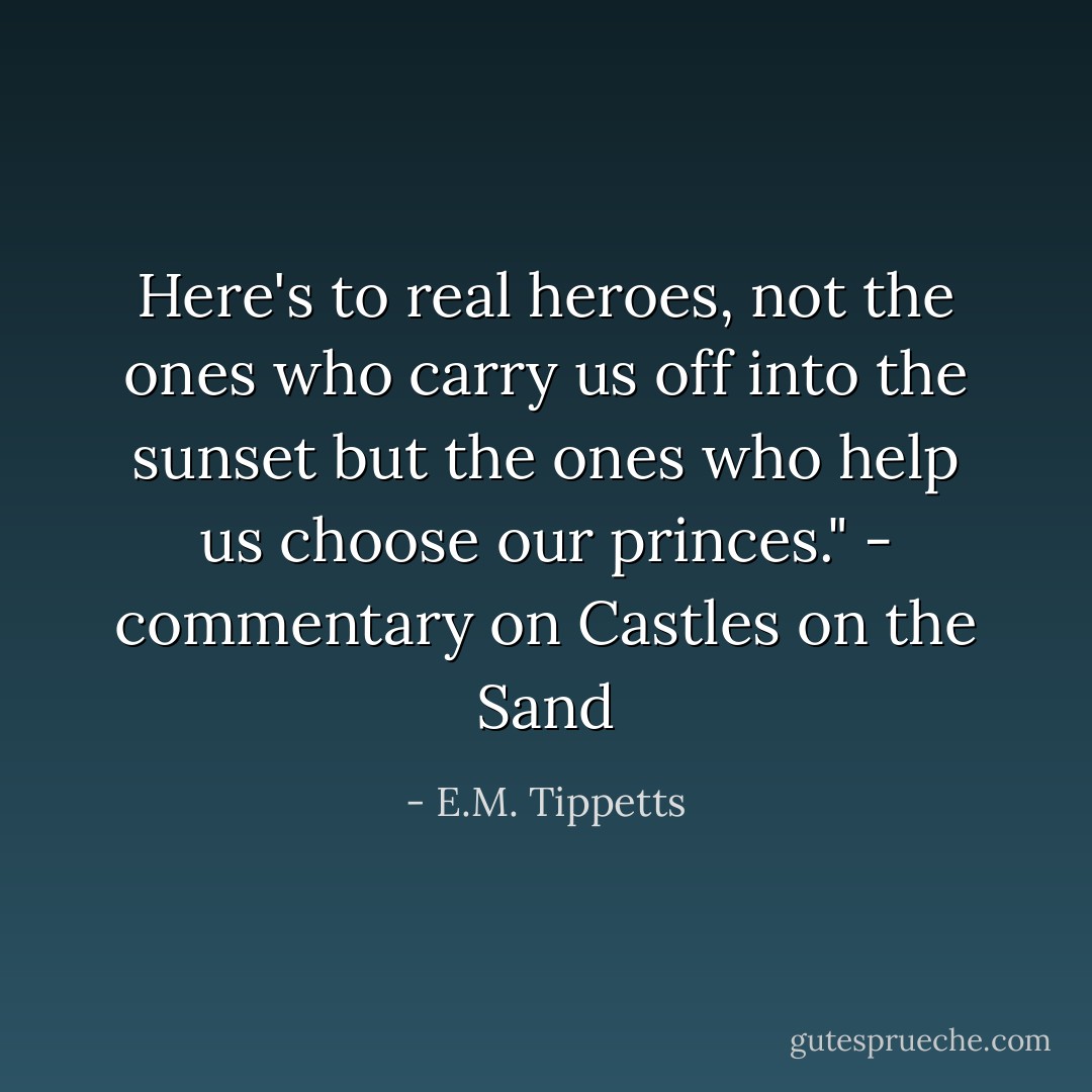 Here's to real heroes, not the ones who carry us off into the sunset but the ones who help us choose our princes." - commentary on Castles on the Sand - E.M. Tippetts