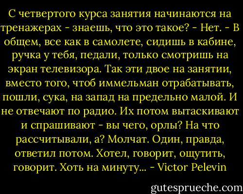 С четвертого курса занятия начинаются на тренажерах - знаешь, что это такое?<br />- Нет.<br />- В общем, все как в самолете, сидишь в кабине, ручка у тебя, педали, только смотришь на экран телевизора. Так эти двое на занятии, вместо того, чтоб иммельман отрабатывать, пошли, сука, на запад на предельно малой. И не отвечают по радио. Их потом вытаскивают и спрашивают - вы чего, орлы? На что рассчитывали, а? Молчат. Один, правда, ответил потом. Хотел, говорит, ощутить, говорит. Хоть на минуту... - Victor Pelevin