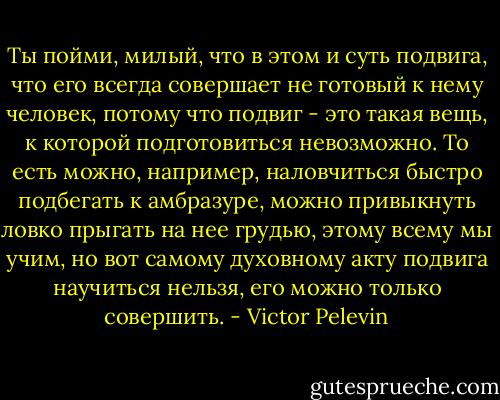 Ты пойми, милый, что в этом и суть подвига, что его всегда совершает не готовый к нему человек, потому что подвиг - это такая вещь, к которой подготовиться невозможно. То есть можно, например, наловчиться быстро подбегать к амбразуре, можно привыкнуть ловко прыгать на нее грудью, этому всему мы учим, но вот самому духовному акту подвига научиться нельзя, его можно только совершить. - Victor Pelevin