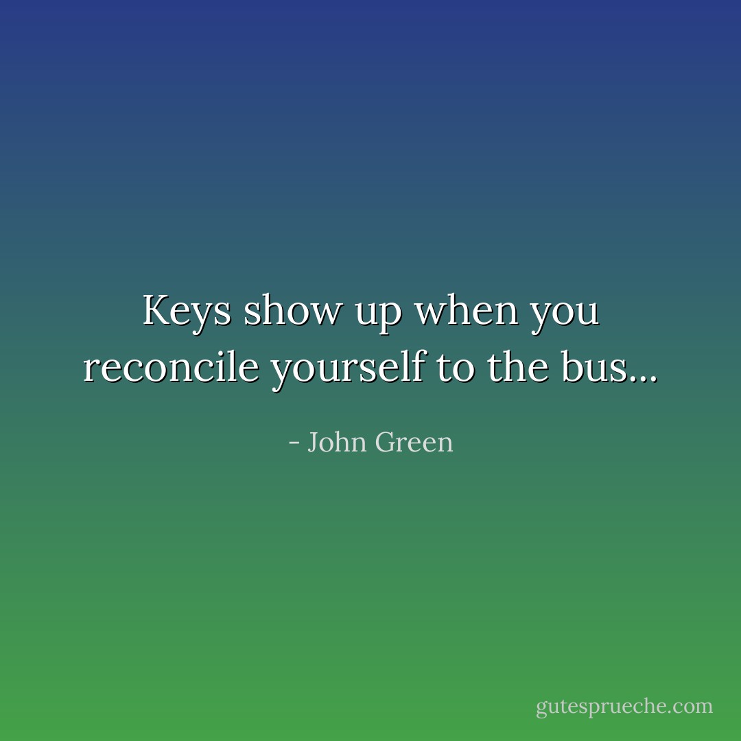 Keys show up when you reconcile yourself to the bus... - John Green