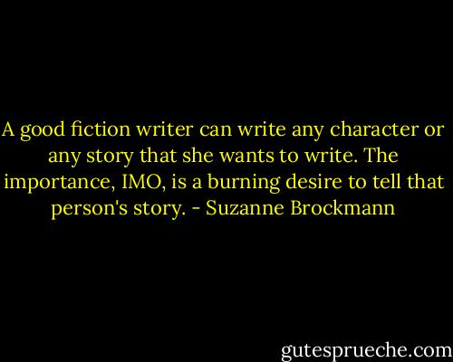 A good fiction writer can write any character or any story that she wants to write. The importance, IMO, is a burning desire to tell that person's story. - Suzanne Brockmann