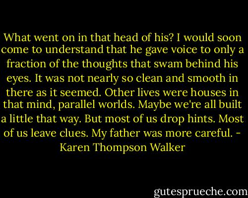What went on in that head of his? I would soon come to understand that he gave voice to only a fraction of the thoughts that swam behind his eyes. It was not nearly so clean and smooth in there as it seemed. Other lives were houses in that mind, parallel worlds. Maybe we're all built a little that way. But most of us drop hints. Most of us leave clues. My father was more careful. - Karen Thompson Walker