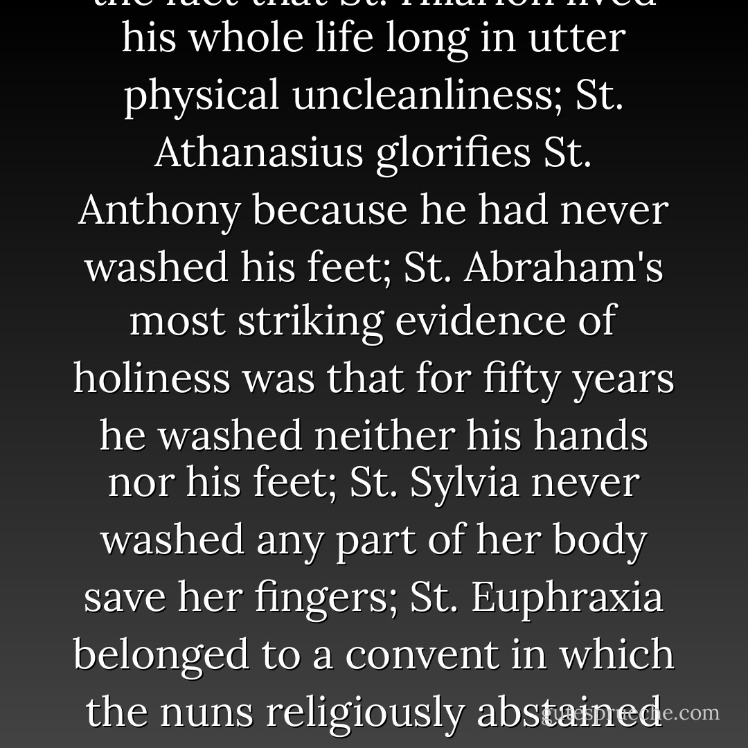 Living in filth was regarded by great numbers of holy men, who set an example to the Church and to society, as an evidence of sanctity. St. Jerome and the Breviary of the Roman Church dwell with unction on the fact that St. Hilarion lived his whole life long in utter physical uncleanliness; St. Athanasius glorifies St. Anthony because he had never washed his feet; St. Abraham's most striking evidence of holiness was that for fifty years he washed neither his hands nor his feet; St. Sylvia never washed any part of her body save her fingers; St. Euphraxia belonged to a convent in which the nuns religiously abstained from bathing. St. Mary of Egypt was emninent for filthiness; St. Simon Stylites was in this respect unspeakable - the least that can be said is, that he lived in ordure and stench intolerable to his visitors. - Andrew Dickson White