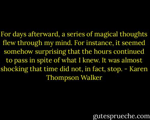 For days afterward, a series of magical thoughts flew through my mind. For instance, it seemed somehow surprising that the hours continued to pass in spite of what I knew. It was almost shocking that time did not, in fact, stop. - Karen Thompson Walker