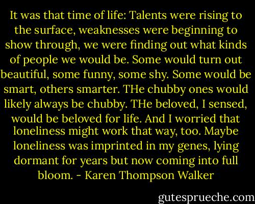 It was that time of life: Talents were rising to the surface, weaknesses were beginning to show through, we were finding out what kinds of people we would be. Some would turn out beautiful, some funny, some shy. Some would be smart, others smarter. THe chubby ones would likely always be chubby. THe beloved, I sensed, would be beloved for life. And I worried that loneliness might work that way, too. Maybe loneliness was imprinted in my genes, lying dormant for years but now coming into full bloom. - Karen Thompson Walker