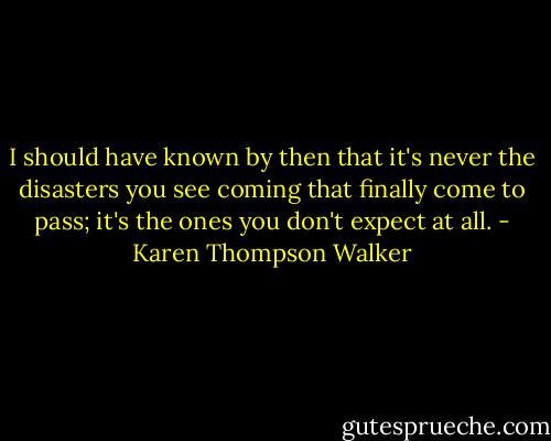 I should have known by then that it's never the disasters you see coming that finally come to pass; it's the ones you don't expect at all. - Karen Thompson Walker