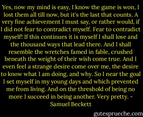 Yes, now my mind is easy, I know the game is won, I lost them all till now, but it's the last that counts. A very fine achievement I must say, or rather would, if I did not fear to contradict myself. Fear to contradict myself! If this continues it is myself I shall lose and the thousand ways that lead there. And I shall resemble the wretches famed in fable, crushed beneath the weight of their wish come true. And I even feel a strange desire come over me, the desire to know what I am doing, and why. So I near the goal I set myself in my young days and which prevented me from living. And on the threshold of being no more I succeed in being another. Very pretty. - Samuel Beckett