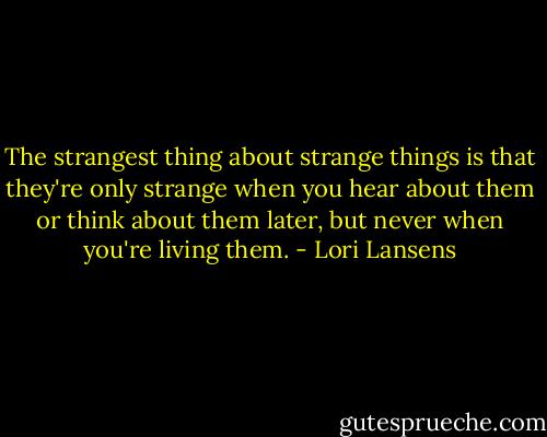 The strangest thing about strange things is that they're only strange when you hear about them or think about them later, but never when you're living them. - Lori Lansens