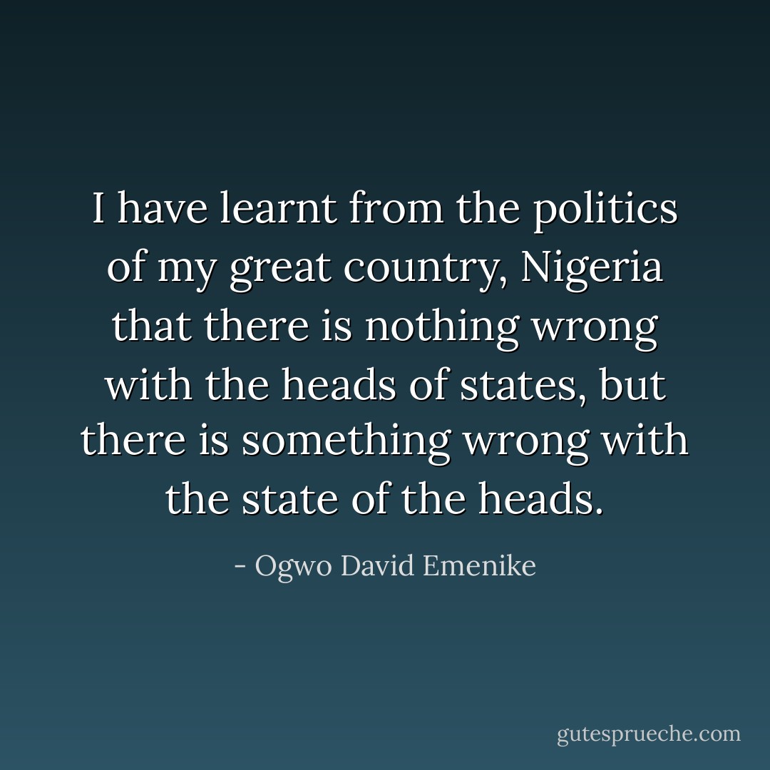 I have learnt from the politics of my great country, Nigeria that there is nothing wrong with the heads of states, but there is something wrong with the state of the heads. - Ogwo David Emenike