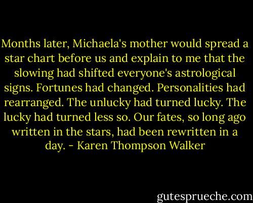 Months later, Michaela's mother would spread a star chart before us and explain to me that the slowing had shifted everyone's astrological signs. Fortunes had changed. Personalities had rearranged. The unlucky had turned lucky. The lucky had turned less so. Our fates, so long ago written in the stars, had been rewritten in a day. - Karen Thompson Walker