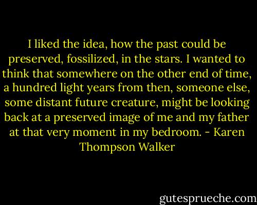 I liked the idea, how the past could be preserved, fossilized, in the stars. I wanted to think that somewhere on the other end of time, a hundred light years from then, someone else, some distant future creature, might be looking back at a preserved image of me and my father at that very moment in my bedroom. - Karen Thompson Walker