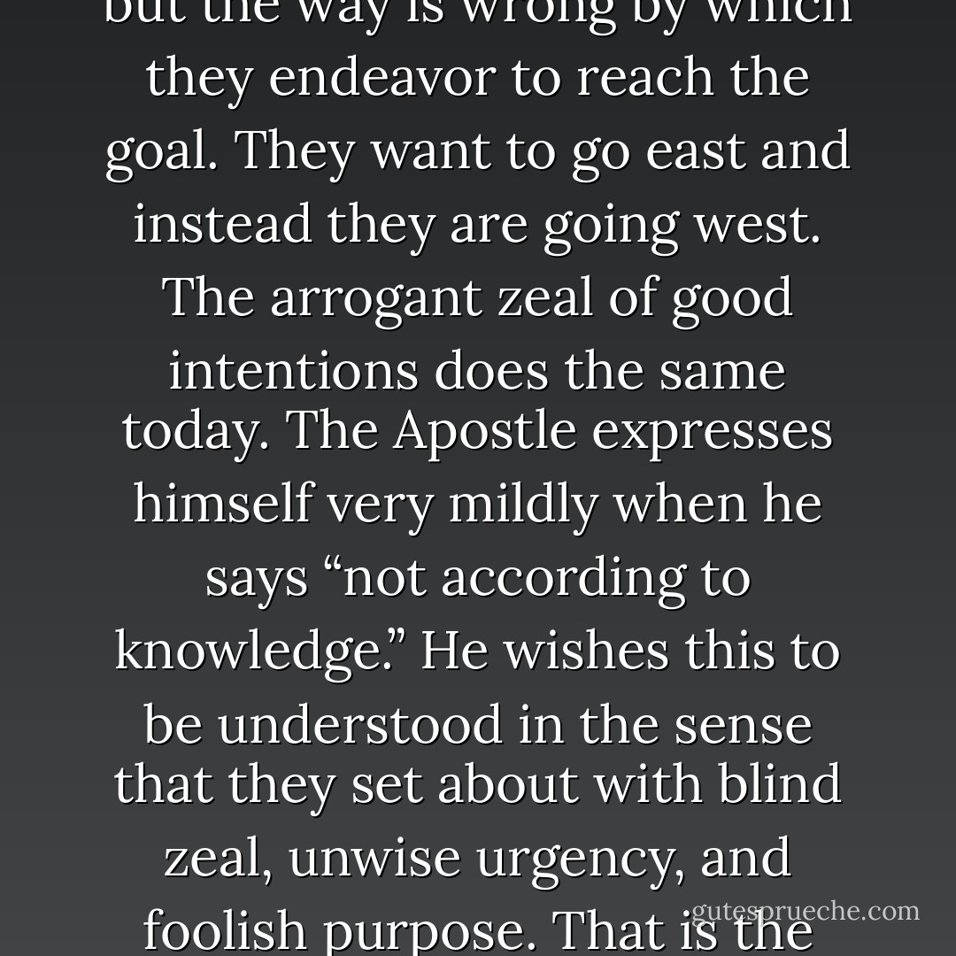 [Re: Rom 10:2] It is commonly said: “The intention is good, and the purpose is true, but the means are misused.” The goal which they seek is correct; but the way is wrong by which they endeavor to reach the goal. They want to go east and instead they are going west. The arrogant zeal of good intentions does the same today. The Apostle expresses himself very mildly when he says “not according to knowledge.” He wishes this to be understood in the sense that they set about with blind zeal, unwise urgency, and foolish purpose. That is the greatest danger; and it should serve us as an example that we may speak of the faults of the neighbor with mildness. - Martin Luther