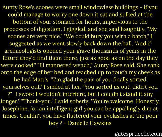 Aunty Rose's scones were small windowless buildings - if you could manage to worry one down it sat and sulked at the bottom of your stomach for hours, impervious to the processes of digestion. I giggled, and she said haughtily, "My scones are very nice."<br />"We could bury you with a batch," I suggested as we went slowly back down the hall. "And if archaeologists opened your grave thousands of years in the future they'd find them there, just as good as on the day they were cooked."<br />"Ill mannered wench," Aunty Rose said. She sank onto the edge of her bed and reached up to touch my cheek as he had Matt's. "I'm glad the pair of you finally sorted yourselves out."<br />I smiled at her. "You sorted us out, didn't you ?"<br />"I swore I wouldn't interfere, but I couldn't stand it any longer."<br />"Thank-you," I said soberly.<br />"You're welcome. Honestly, Josephine, for an intelligent girl you can be appallingly dim at times. Couldn't you have fluttered your eyelashes at the poor boy ? - Danielle Hawkins