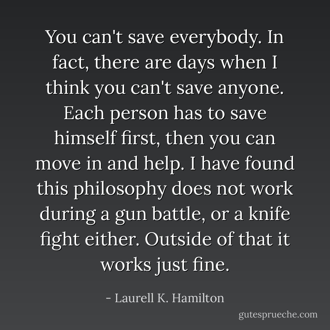 You can't save everybody. In fact, there are days when I think you can't save anyone. Each person has to save himself first, then you can move in and help. I have found this philosophy does not work during a gun battle, or a knife fight either. Outside of that it works just fine. - Laurell K. Hamilton