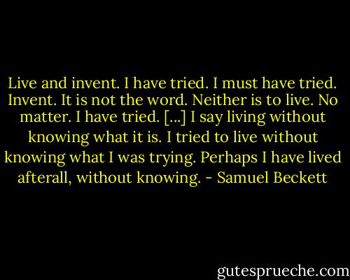 Live and invent. I have tried. I must have tried. Invent. It is not the word. Neither is to live. No matter. I have tried. [...] I say living without knowing what it is. I tried to live without knowing what I was trying. Perhaps I have lived afterall, without knowing. - Samuel Beckett