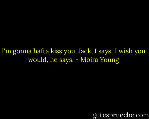 I'm gonna hafta kiss you, Jack, I says.<br />I wish you would, he says. - Moira Young