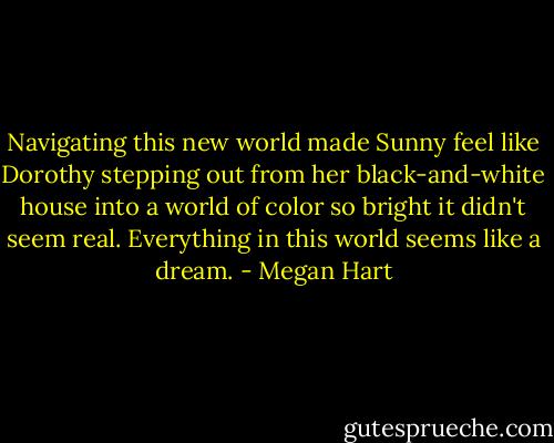 Navigating this new world made Sunny feel like Dorothy stepping out from her black-and-white house into a world of color so bright it didn't seem real. Everything in this world seems like a dream. - Megan Hart