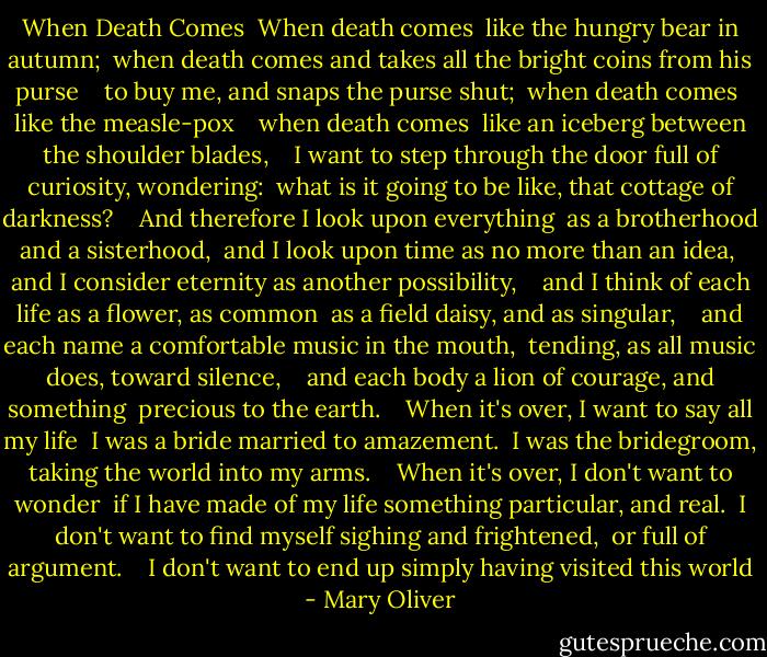 When Death Comes<br /><br />When death comes <br />like the hungry bear in autumn; <br />when death comes and takes all the bright coins from his purse <br /> <br />to buy me, and snaps the purse shut; <br />when death comes <br />like the measle-pox <br /> <br />when death comes <br />like an iceberg between the shoulder blades, <br /> <br />I want to step through the door full of curiosity, wondering: <br />what is it going to be like, that cottage of darkness? <br /> <br />And therefore I look upon everything <br />as a brotherhood and a sisterhood, <br />and I look upon time as no more than an idea, <br />and I consider eternity as another possibility, <br /> <br />and I think of each life as a flower, as common <br />as a field daisy, and as singular, <br /> <br />and each name a comfortable music in the mouth, <br />tending, as all music does, toward silence, <br /> <br />and each body a lion of courage, and something <br />precious to the earth. <br /> <br />When it's over, I want to say all my life <br />I was a bride married to amazement. <br />I was the bridegroom, taking the world into my arms. <br /> <br />When it's over, I don't want to wonder <br />if I have made of my life something particular, and real. <br />I don't want to find myself sighing and frightened, <br />or full of argument. <br /> <br />I don't want to end up simply having visited this world - Mary Oliver