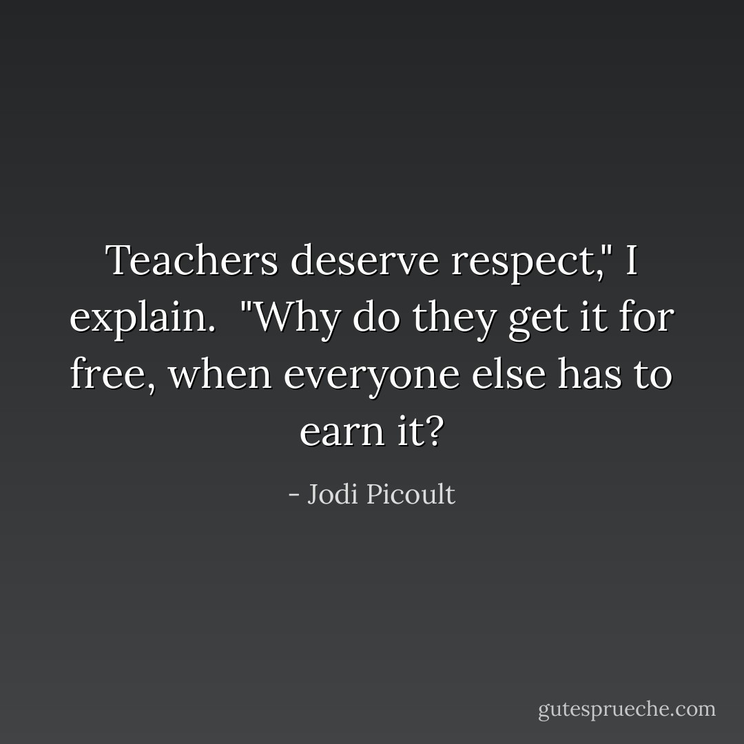 Teachers deserve respect," I explain. <br />"Why do they get it for free, when everyone else has to earn it? - Jodi Picoult