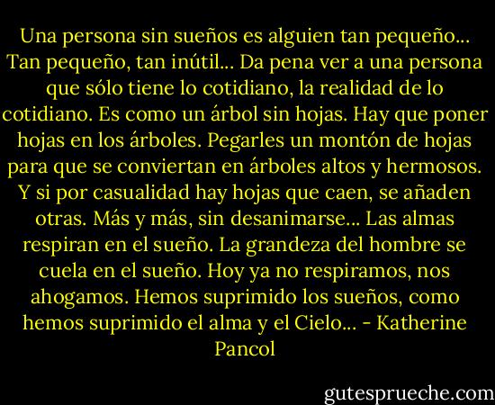 Una persona sin sueños es alguien tan pequeño... Tan pequeño, tan inútil... Da pena ver a una persona que sólo tiene lo cotidiano, la realidad de lo cotidiano. Es como un árbol sin hojas. Hay que poner hojas en los árboles. Pegarles un montón de hojas para que se conviertan en árboles altos y hermosos. Y si por casualidad hay hojas que caen, se añaden otras. Más y más, sin desanimarse... Las almas respiran en el sueño. La grandeza del hombre se cuela en el sueño. Hoy ya no respiramos, nos ahogamos. Hemos suprimido los sueños, como hemos suprimido el alma y el Cielo... - Katherine Pancol