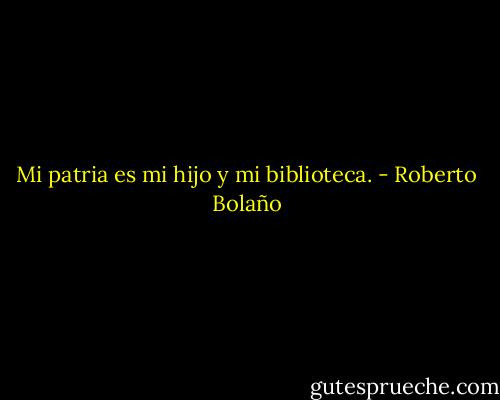 Mi patria es mi hijo y mi biblioteca. - Roberto Bolaño