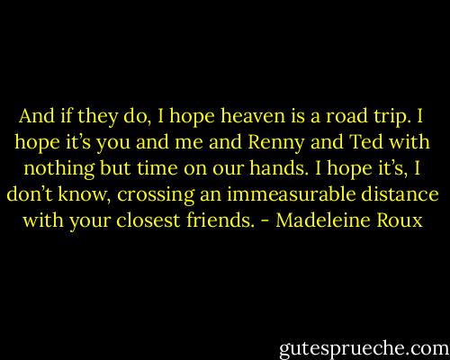 And if they do, I hope heaven is a road trip. I hope it’s<br />you and me and Renny and Ted with nothing but time on our hands. I hope it’s, I don’t know, crossing an immeasurable distance with your closest friends. - Madeleine Roux