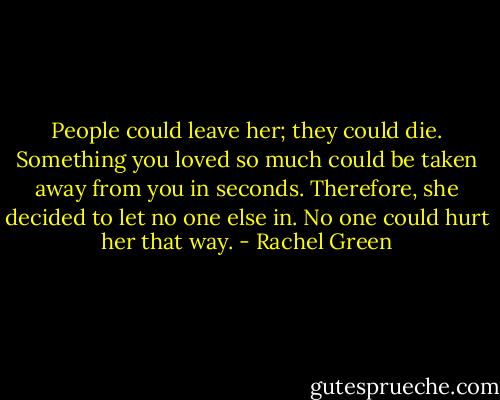 People could leave her; they could die. Something you loved so much could be taken away from you in seconds. Therefore, she decided to let no one else in. No one could hurt her that way. - Rachel Green