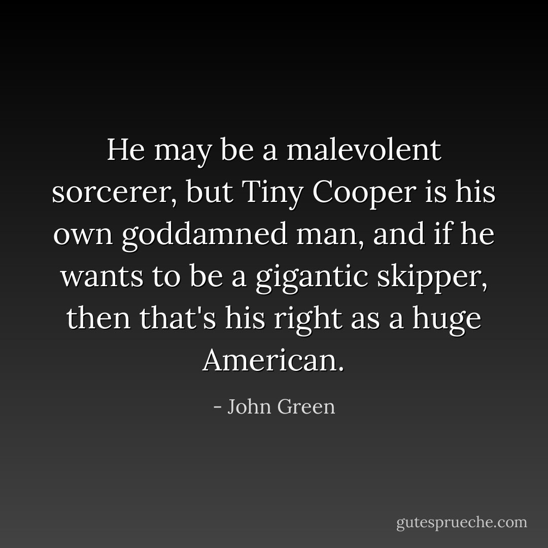 He may be a malevolent sorcerer, but Tiny Cooper is his own goddamned man, and if he wants to be a gigantic skipper, then that's his right as a huge American. - John Green