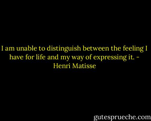 I am unable to distinguish between the feeling I have for life and my way of expressing it. - Henri Matisse